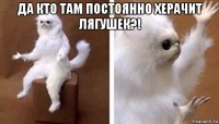 да кто там постоянно херачит лягушек?! 