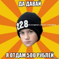 да давай я отдам 500 рублей