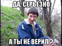 да, серьёзно а ты не верил ?