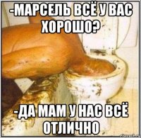 -марсель всё у вас хорошо? -да мам у нас всё отлично