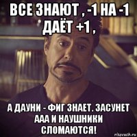 все знают , -1 на -1 даёт +1 , а дауни - фиг знает. засунет ааа и наушники сломаются!