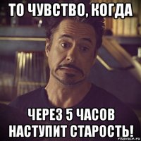 то чувство, когда через 5 часов наступит старость!