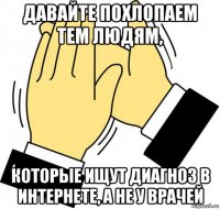 давайте похлопаем тем людям, которые ищут диагноз в интернете, а не у врачей