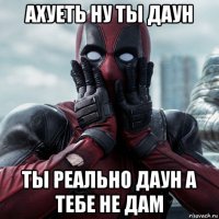 ахуеть ну ты даун ты реально даун а тебе не дам