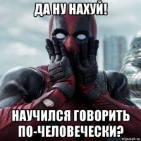 да ну нахуй! научился говорить по-человечески?