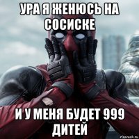 ура я женюсь на сосиске и у меня будет 999 дитей