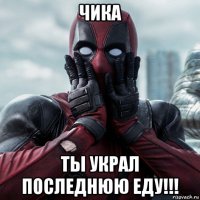 чика ты украл последнюю еду!!!