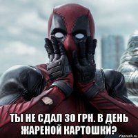  ты не сдал 30 грн. в день жареной картошки?