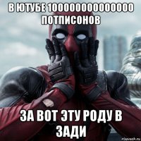 в ютубе 100000000000000 потписонов за вот эту роду в зади