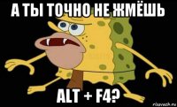 а ты точно не жмёшь alt + f4?