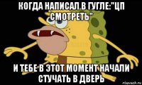 когда написал в гугле:"цп смотреть" и тебе в этот момент начали стучать в дверь