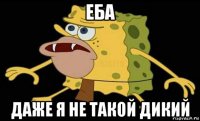 еба даже я не такой дикий