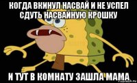 когда вкинул насвай и не успел сдуть насвайную крошку и тут в комнату зашла мама