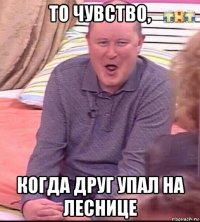 то чувство, когда друг упал на леснице