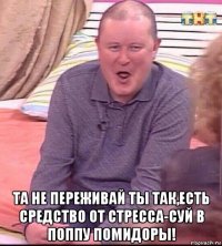  та не переживай ты так,есть средство от стресса-суй в поппу помидоры!