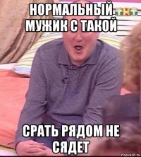 нормальный мужик с такой срать рядом не сядет