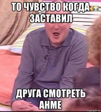 то чувство когда заставил друга смотреть анме