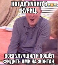 когда купил 6 куриц. всех улучшил и пошёл фидить ими на фонтан.