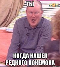 ты когда нашел редкого покемона