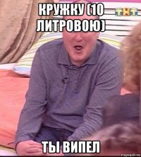 кружку (10 литровою) ты випел