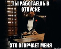 ты работаешь в отпуске это огорчает меня