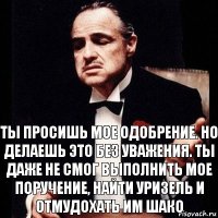 Ты просишь мое одобрение. Но делаешь это без уважения. Ты даже не смог выполнить мое поручение, найти Уризель и отмудохать им Шако