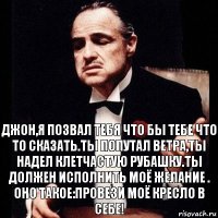 Джон,я позвал тебя что бы тебе что то сказать.Ты попутал ветра,ты надел клетчастую рубашку.Ты должен исполнить моё желание . Оно такое:Провези моё кресло в себе!