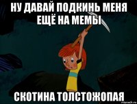 ну давай подкинь меня ещё на мемы скотина толстожопая