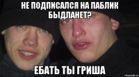 не подписался на паблик быдланет? ебать ты гриша