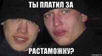 ты платил за растаможку?