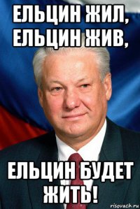 ельцин жил, ельцин жив, ельцин будет жить!