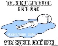 ты, когда мальцева нет в сети а ты ждешь свой трек