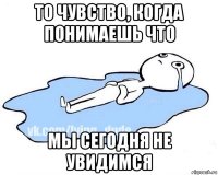 то чувство, когда понимаешь что мы сегодня не увидимся