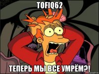 tofiq62 теперь мы все умрём?!