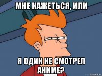 мне кажеться, или я один не смотрел аниме?