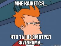 мне кажется... что ты не смотрел футураму...