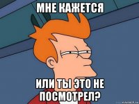 мне кажется или ты это не посмотрел?