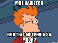 мне кажется или ты смотришь за мной?