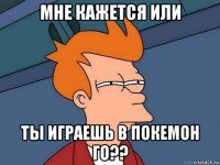 мне кажется или ты играешь в покемон го??