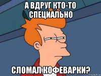 а вдруг кто-то специально сломал кофеварки?