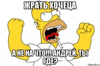 жрать хочеца а не на что!!! андрей, ты где?