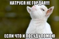 катруся не гордая!!! если что и посуду помою