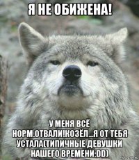 я не обижена! у меня всё норм.отвали!козёл...я от тебя устала(типичные девушки нашего времени:dd)