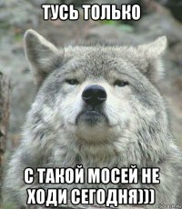 тусь только с такой мосей не ходи сегодня)))