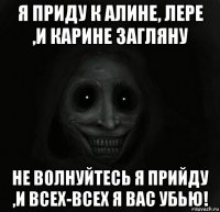 я приду к алине, лере ,и карине загляну не волнуйтесь я прийду ,и всех-всех я вас убью!