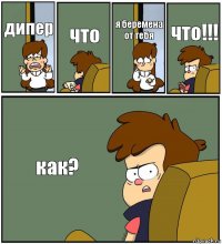 дипер что я беремена от тебя что!!! как?