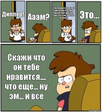 Диппер! Ааам? Тебе нравится Венди а мне нравится один пацан... дай совет а я дам тебе совет насчет Венди))) Это... Скажи что он тебе нравится.... что еще... ну эм... и все