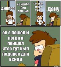 диппер че мейбл бил пришол там тебя венди ждет дану ок я пошол и когда я пришол чтоб тут был подарок для венди