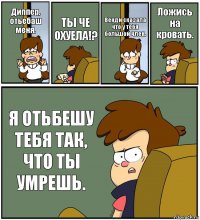 Диппер, отьебаш меня. ТЫ ЧЕ ОХУЕЛА!? Венди сказала что у тебя большой член. Ложись на кровать. Я ОТЬБЕШУ ТЕБЯ ТАК, ЧТО ТЫ УМРЕШЬ.