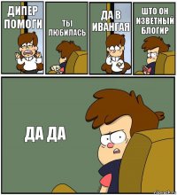 ДИПЕР ПОМОГИ ТЫ ЛЮБИЛАСЬ ДА В ИВАНГАЯ ШТО ОН ИЗВЕТНЫЙ БЛОГИР ДА ДА